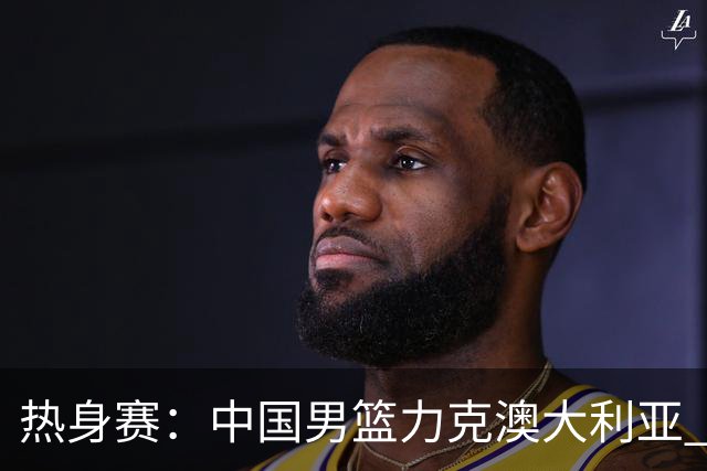 热身赛：中国男篮力克澳大利亚 王俊杰23+6+4赵继伟一度受伤